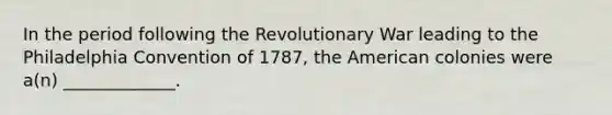 In the period following the Revolutionary War leading to the Philadelphia Convention of 1787, the American colonies were a(n) _____________.