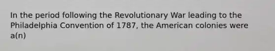 In the period following the Revolutionary War leading to the Philadelphia Convention of 1787, the American colonies were a(n)