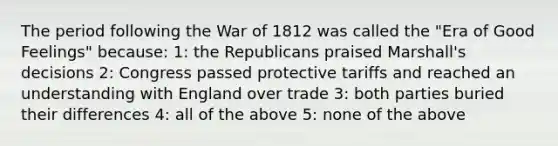 The period following the War of 1812 was called the "Era of Good Feelings" because: 1: the Republicans praised Marshall's decisions 2: Congress passed protective tariffs and reached an understanding with England over trade 3: both parties buried their differences 4: all of the above 5: none of the above