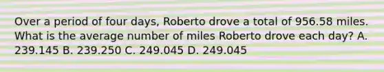 Over a period of four days, Roberto drove a total of 956.58 miles. What is the average number of miles Roberto drove each day? A. 239.145 B. 239.250 C. 249.045 D. 249.045