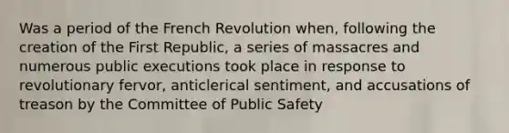 Was a period of the French Revolution when, following the creation of the First Republic, a series of massacres and numerous public executions took place in response to revolutionary fervor, anticlerical sentiment, and accusations of treason by the Committee of Public Safety