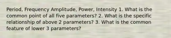 Period, Frequency Amplitude, Power, Intensity 1. What is the common point of all five parameters? 2. What is the specific relationship of above 2 parameters? 3. What is the common feature of lower 3 parameters?