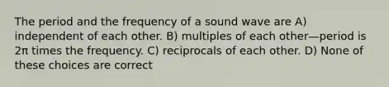 The period and the frequency of a sound wave are A) independent of each other. B) multiples of each other—period is 2π times the frequency. C) reciprocals of each other. D) None of these choices are correct