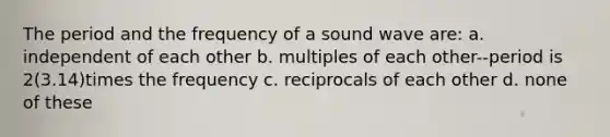 The period and the frequency of a sound wave are: a. independent of each other b. multiples of each other--period is 2(3.14)times the frequency c. reciprocals of each other d. none of these