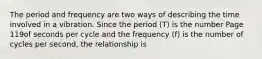 The period and frequency are two ways of describing the time involved in a vibration. Since the period (T) is the number Page 119of seconds per cycle and the frequency (f) is the number of cycles per second, the relationship is