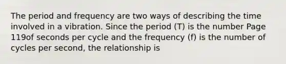 The period and frequency are two ways of describing the time involved in a vibration. Since the period (T) is the number Page 119of seconds per cycle and the frequency (f) is the number of cycles per second, the relationship is