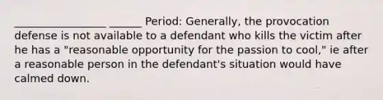 _________________ ______ Period: Generally, the provocation defense is not available to a defendant who kills the victim after he has a "reasonable opportunity for the passion to cool," ie after a reasonable person in the defendant's situation would have calmed down.