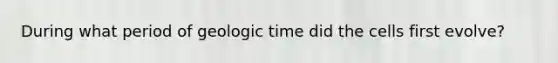 During what period of <a href='https://www.questionai.com/knowledge/k8JpI6wldh-geologic-time' class='anchor-knowledge'>geologic time</a> did the cells first evolve?