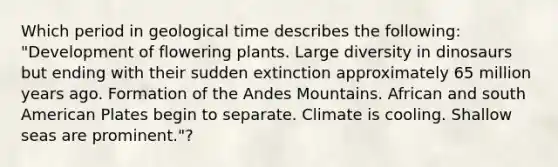 Which period in geological time describes the following: "Development of flowering plants. Large diversity in dinosaurs but ending with their sudden extinction approximately 65 million years ago. Formation of the Andes Mountains. African and south American Plates begin to separate. Climate is cooling. Shallow seas are prominent."?