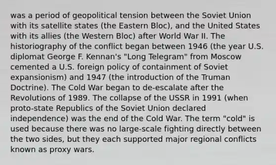 was a period of geopolitical tension between the Soviet Union with its satellite states (the Eastern Bloc), and the United States with its allies (the Western Bloc) after World War II. The historiography of the conflict began between 1946 (the year U.S. diplomat George F. Kennan's "Long Telegram" from Moscow cemented a U.S. foreign policy of containment of Soviet expansionism) and 1947 (the introduction of the Truman Doctrine). The Cold War began to de-escalate after the Revolutions of 1989. The collapse of the USSR in 1991 (when proto-state Republics of the Soviet Union declared independence) was the end of the Cold War. The term "cold" is used because there was no large-scale fighting directly between the two sides, but they each supported major regional conflicts known as proxy wars.