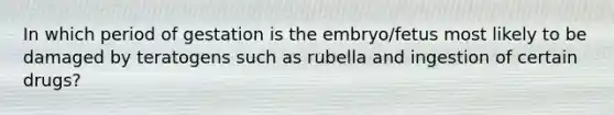 In which period of gestation is the embryo/fetus most likely to be damaged by teratogens such as rubella and ingestion of certain drugs?