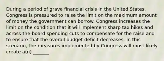 During a period of grave financial crisis in the United States, Congress is pressured to raise the limit on the maximum amount of money the government can borrow. Congress increases the limit on the condition that it will implement sharp tax hikes and across-the-board spending cuts to compensate for the raise and to ensure that the overall budget deficit decreases. In this scenario, the measures implemented by Congress will most likely create a(n) _______.