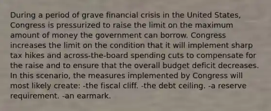 During a period of grave financial crisis in the United States, Congress is pressurized to raise the limit on the maximum amount of money the government can borrow. Congress increases the limit on the condition that it will implement sharp tax hikes and across-the-board spending cuts to compensate for the raise and to ensure that the overall budget deficit decreases. In this scenario, the measures implemented by Congress will most likely create: -the fiscal cliff. -the debt ceiling. -a reserve requirement. -an earmark.