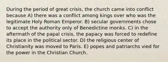 During the period of great crisis, the church came into conflict because A) there was a conflict among kings over who was the legitimate Holy Roman Emperor. B) secular governments chose to accept the authority only of Benedictine monks. C) in the aftermath of the papal crisis, the papacy was forced to redefine its place in the political sector. D) the religious center of Christianity was moved to Paris. E) popes and patriarchs vied for the power in the Christian Church.