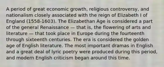 A period of great economic growth, religious controversy, and nationalism closely associated with the reign of Elizabeth I of England (1558-1603). The Elizabethan Age is considered a part of the general Renaissance — that is, the flowering of arts and literature — that took place in Europe during the fourteenth through sixteenth centuries. The era is considered the golden age of English literature. The most important dramas in English and a great deal of lyric poetry were produced during this period, and modern English criticism began around this time.