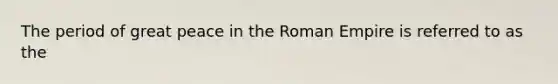 The period of great peace in the Roman Empire is referred to as the