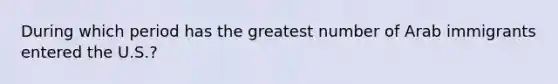 During which period has the greatest number of Arab immigrants entered the U.S.?