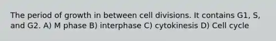 The period of growth in between cell divisions. It contains G1, S, and G2. A) M phase B) interphase C) cytokinesis D) Cell cycle