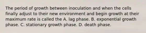 The period of growth between inoculation and when the cells finally adjust to their new environment and begin growth at their maximum rate is called the A. lag phase. B. exponential growth phase. C. stationary growth phase. D. death phase.