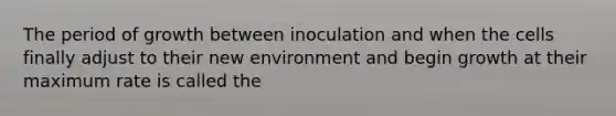 The period of growth between inoculation and when the cells finally adjust to their new environment and begin growth at their maximum rate is called the