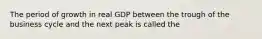 The period of growth in real GDP between the trough of the business cycle and the next peak is called the