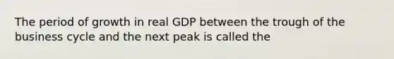 The period of growth in real GDP between the trough of the business cycle and the next peak is called the