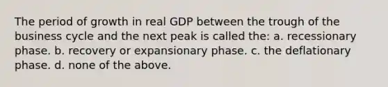 The period of growth in real GDP between the trough of the business cycle and the next peak is called the: a. recessionary phase. b. recovery or expansionary phase. c. the deflationary phase. d. none of the above.