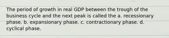 The period of growth in real GDP between the trough of the business cycle and the next peak is called the a. recessionary phase. b. expansionary phase. c. contractionary phase. d. cyclical phase.