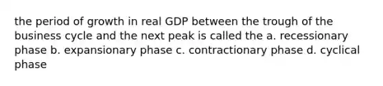 the period of growth in real GDP between the trough of the business cycle and the next peak is called the a. recessionary phase b. expansionary phase c. contractionary phase d. cyclical phase