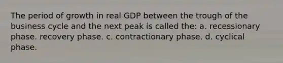 The period of growth in real GDP between the trough of the business cycle and the next peak is called the: a. recessionary phase. recovery phase. c. contractionary phase. d. cyclical phase.