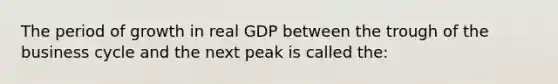 The period of growth in real GDP between the trough of the business cycle and the next peak is called the: