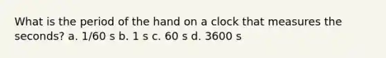 What is the period of the hand on a clock that measures the seconds? a. 1/60 s b. 1 s c. 60 s d. 3600 s