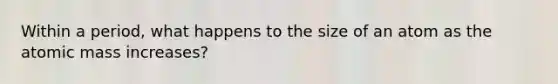 Within a period, what happens to the size of an atom as the atomic mass increases?