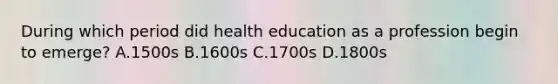 During which period did health education as a profession begin to emerge? A.1500s B.1600s C.1700s D.1800s