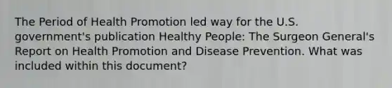 The Period of Health Promotion led way for the U.S. government's publication Healthy People: The Surgeon General's Report on Health Promotion and Disease Prevention. What was included within this document?