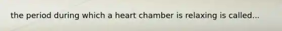 the period during which a heart chamber is relaxing is called...