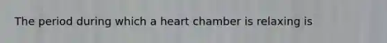 The period during which a heart chamber is relaxing is