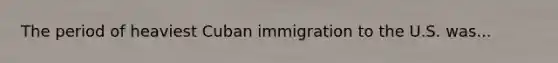 The period of heaviest Cuban immigration to the U.S. was...