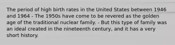 The period of high birth rates in the United States between 1946 and 1964 - The 1950s have come to be revered as the golden age of the traditional nuclear family. - But this type of family was an ideal created in the nineteenth century, and it has a very short history.