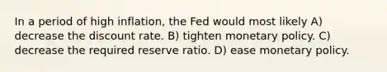 In a period of high inflation, the Fed would most likely A) decrease the discount rate. B) tighten <a href='https://www.questionai.com/knowledge/kEE0G7Llsx-monetary-policy' class='anchor-knowledge'>monetary policy</a>. C) decrease the required reserve ratio. D) ease monetary policy.