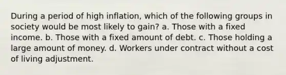 During a period of high inflation, which of the following groups in society would be most likely to gain? a. Those with a fixed income. b. Those with a fixed amount of debt. c. Those holding a large amount of money. d. Workers under contract without a cost of living adjustment.