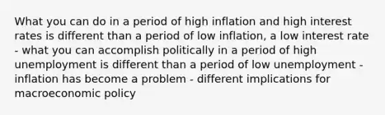 What you can do in a period of high inflation and high interest rates is different than a period of low inflation, a low interest rate - what you can accomplish politically in a period of high unemployment is different than a period of low unemployment -inflation has become a problem - different implications for macroeconomic policy