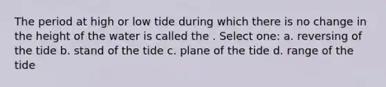 The period at high or low tide during which there is no change in the height of the water is called the . Select one: a. reversing of the tide b. stand of the tide c. plane of the tide d. range of the tide