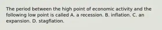 The period between the high point of economic activity and the following low point is called A. a recession. B. inflation. C. an expansion. D. stagflation.