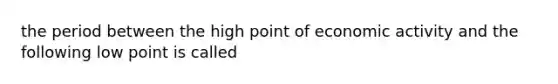 the period between the high point of economic activity and the following low point is called