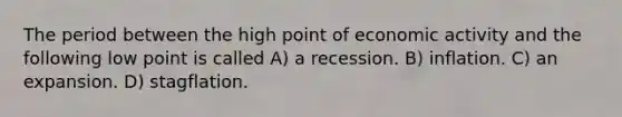 The period between the high point of economic activity and the following low point is called A) a recession. B) inflation. C) an expansion. D) stagflation.