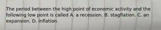 The period between the high point of economic activity and the following low point is called A. a recession. B. stagflation. C. an expansion. D. inflation.