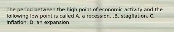 The period between the high point of economic activity and the following low point is called A. a recession. .B. stagflation. C. inflation. D. an expansion.