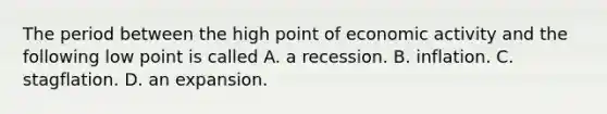 The period between the high point of economic activity and the following low point is called A. a recession. B. inflation. C. stagflation. D. an expansion.