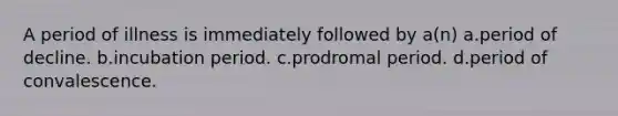 A period of illness is immediately followed by a(n) a.period of decline. b.incubation period. c.prodromal period. d.period of convalescence.